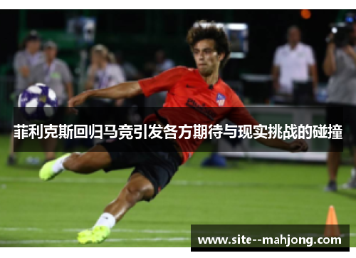 菲利克斯回归马竞引发各方期待与现实挑战的碰撞