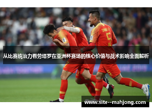 从比赛统治力看劳塔罗在亚洲杯赛场的核心价值与战术影响全面解析