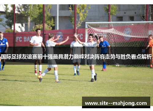 国际足球友谊赛前十强最具潜力巅峰对决阵容走势与胜负看点解析 国际足球友谊赛前十强最具潜力巅峰对决阵容走势与胜负看点解析