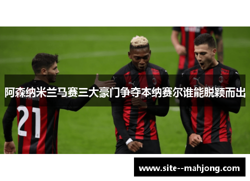 阿森纳米兰马赛三大豪门争夺本纳赛尔谁能脱颖而出