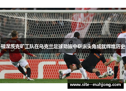 顿涅茨克矿工队在乌克兰足球劲旅中崭露头角成就辉煌历史