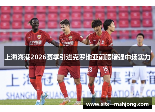 上海海港2026赛季引进克罗地亚前腰增强中场实力 上海海港2026赛季引进克罗地亚前腰增强中场实力